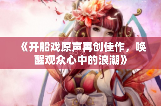 《开船戏原声再创佳作，唤醒观众心中的浪潮》