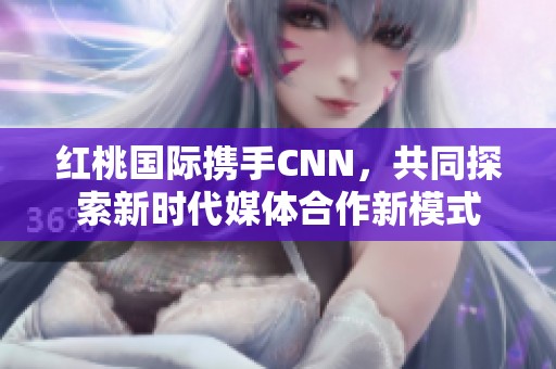 红桃国际携手CNN，共同探索新时代媒体合作新模式