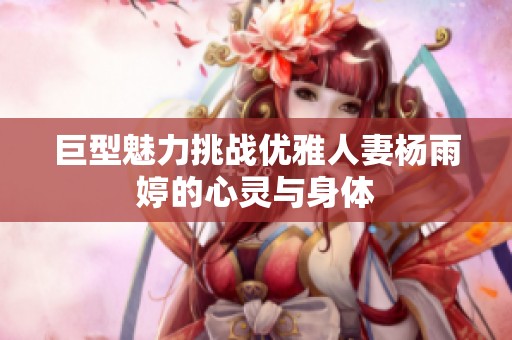 巨型魅力挑战优雅人妻杨雨婷的心灵与身体