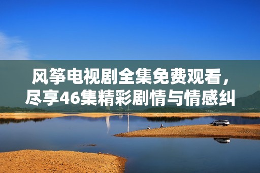 风筝电视剧全集免费观看，尽享46集精彩剧情与情感纠葛