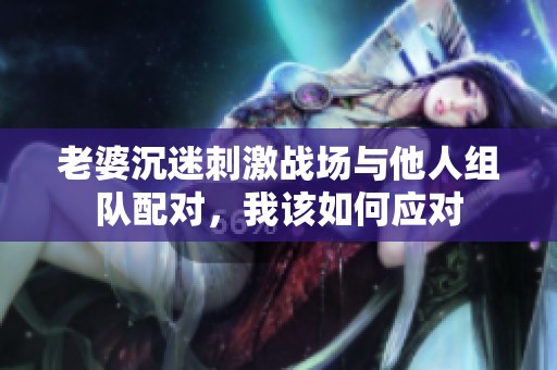 老婆沉迷刺激战场与他人组队配对，我该如何应对