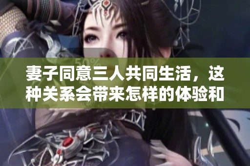 妻子同意三人共同生活，这种关系会带来怎样的体验和挑战