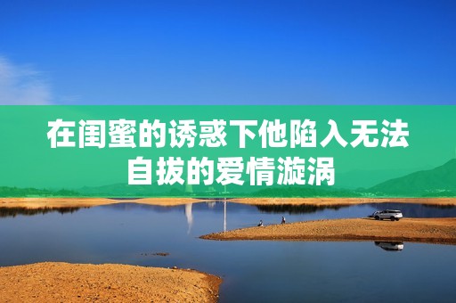 在闺蜜的诱惑下他陷入无法自拔的爱情漩涡