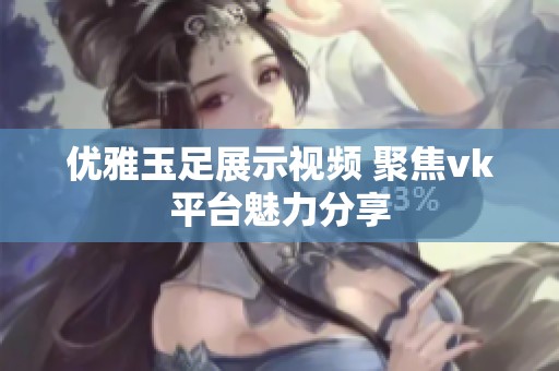 优雅玉足展示视频 聚焦vk平台魅力分享