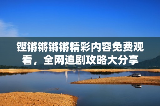铿锵锵锵锵精彩内容免费观看，全网追剧攻略大分享