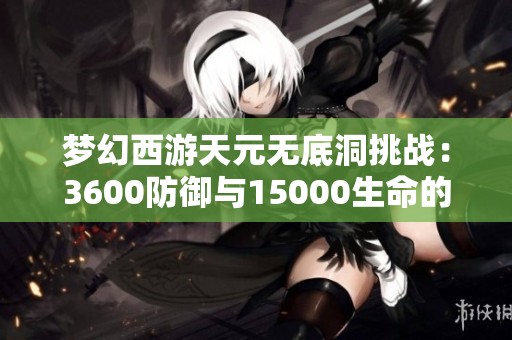 梦幻西游天元无底洞挑战：3600防御与15000生命的艰难之路