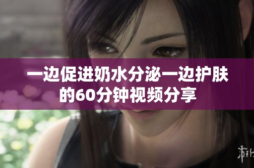 一边促进奶水分泌一边护肤的60分钟视频分享