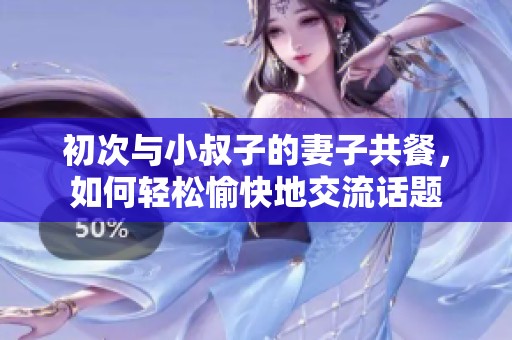 初次与小叔子的妻子共餐，如何轻松愉快地交流话题