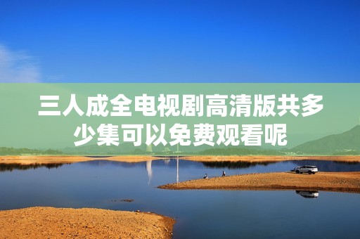 三人成全电视剧高清版共多少集可以免费观看呢