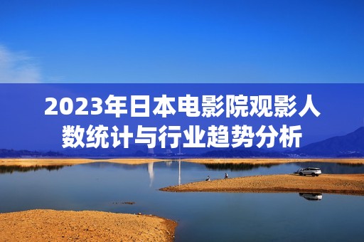 2023年日本电影院观影人数统计与行业趋势分析