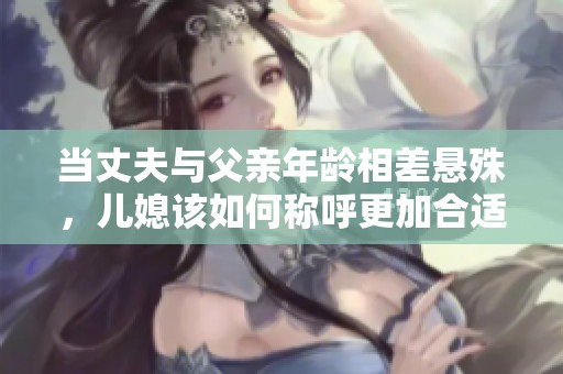 当丈夫与父亲年龄相差悬殊，儿媳该如何称呼更加合适