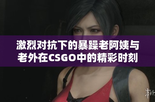 激烈对抗下的暴躁老阿姨与老外在CSGO中的精彩时刻