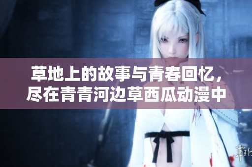 草地上的故事与青春回忆，尽在青青河边草西瓜动漫中呈现