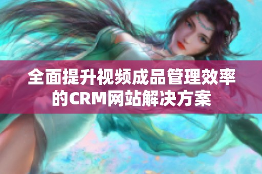 全面提升视频成品管理效率的CRM网站解决方案