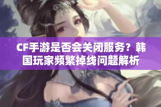 CF手游是否会关闭服务？韩国玩家频繁掉线问题解析