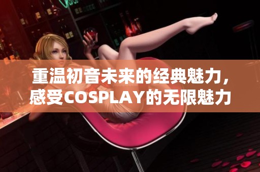 重温初音未来的经典魅力，感受COSPLAY的无限魅力之美