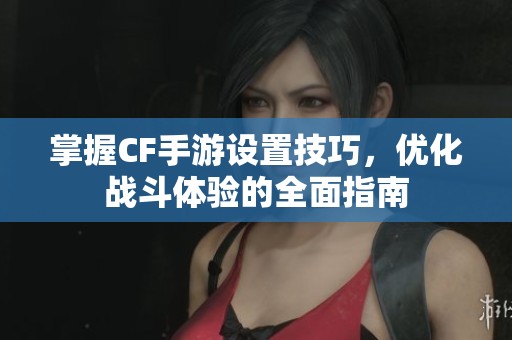 掌握CF手游设置技巧，优化战斗体验的全面指南