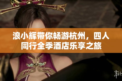 浪小辉带你畅游杭州，四人同行全季酒店乐享之旅