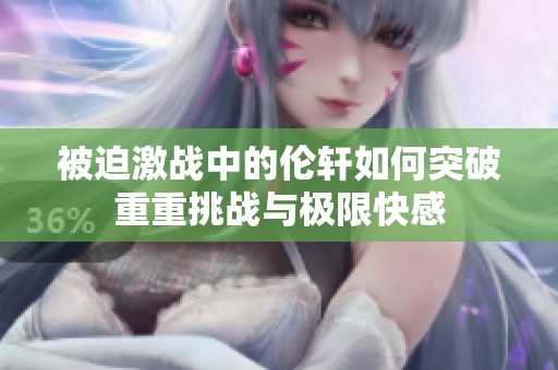 被迫激战中的伦轩如何突破重重挑战与极限快感