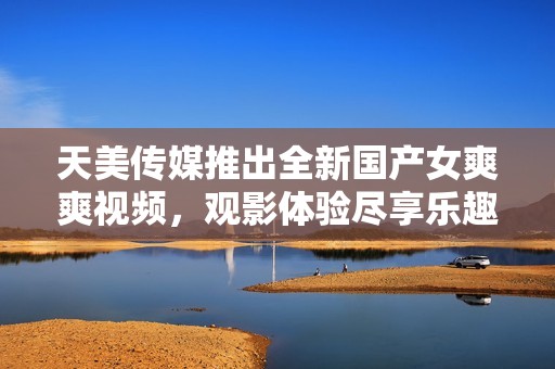 天美传媒推出全新国产女爽爽视频，观影体验尽享乐趣