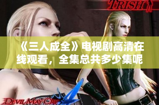 《三人成全》电视剧高清在线观看，全集总共多少集呢？