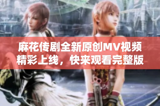 麻花传剧全新原创MV视频精彩上线，快来观看完整版！