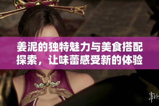 姜泥的独特魅力与美食搭配探索，让味蕾感受新的体验