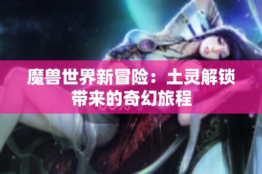 魔兽世界新冒险：土灵解锁带来的奇幻旅程