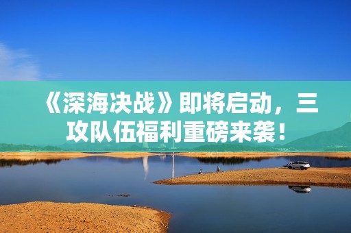 《深海决战》即将启动，三攻队伍福利重磅来袭！