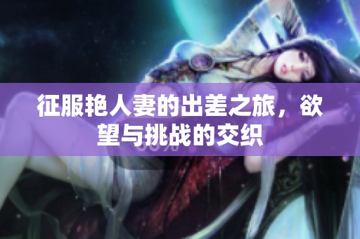 征服艳人妻的出差之旅，欲望与挑战的交织