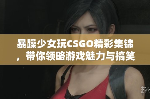 暴躁少女玩CSGO精彩集锦，带你领略游戏魅力与搞笑瞬间