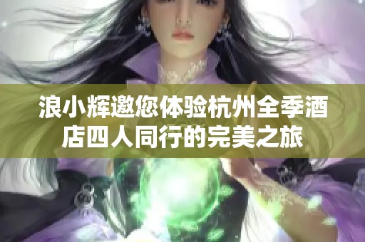 浪小辉邀您体验杭州全季酒店四人同行的完美之旅