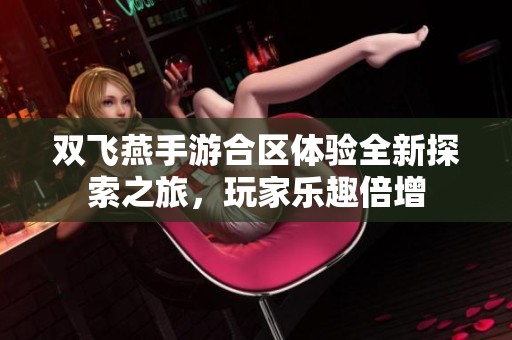 双飞燕手游合区体验全新探索之旅，玩家乐趣倍增