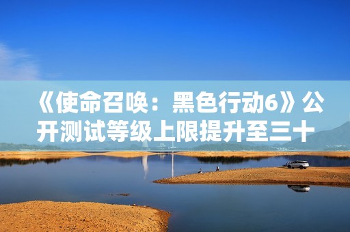《使命召唤：黑色行动6》公开测试等级上限提升至三十级新消息