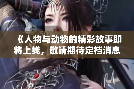 《人物与动物的精彩故事即将上线，敬请期待定档消息》