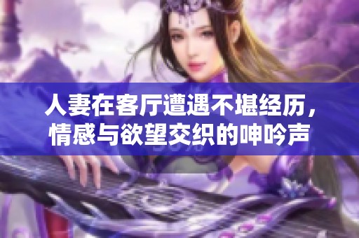 人妻在客厅遭遇不堪经历，情感与欲望交织的呻吟声
