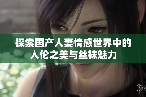 探索国产人妻情感世界中的人伦之美与丝袜魅力