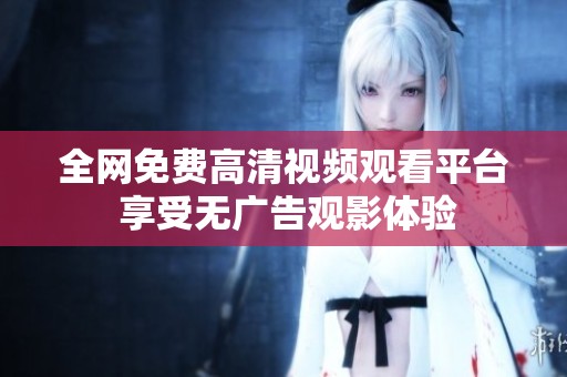 全网免费高清视频观看平台 享受无广告观影体验