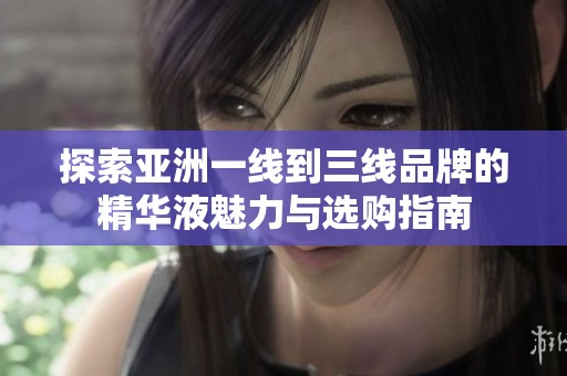 探索亚洲一线到三线品牌的精华液魅力与选购指南