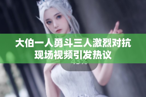 大伯一人勇斗三人激烈对抗现场视频引发热议