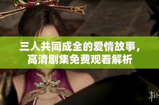 三人共同成全的爱情故事，高清剧集免费观看解析