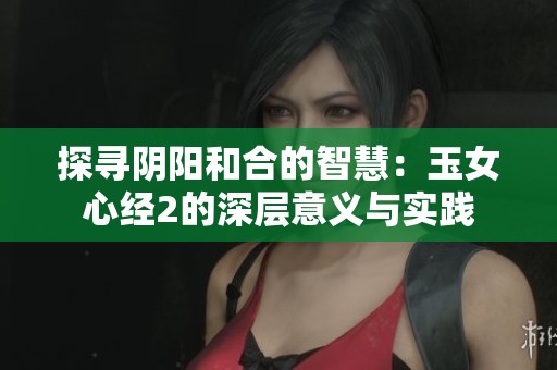 探寻阴阳和合的智慧：玉女心经2的深层意义与实践