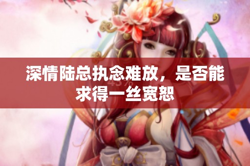 深情陆总执念难放，是否能求得一丝宽恕