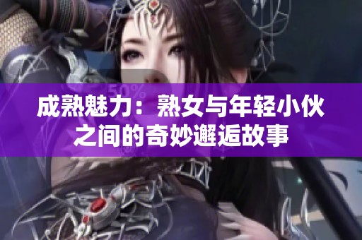 成熟魅力：熟女与年轻小伙之间的奇妙邂逅故事