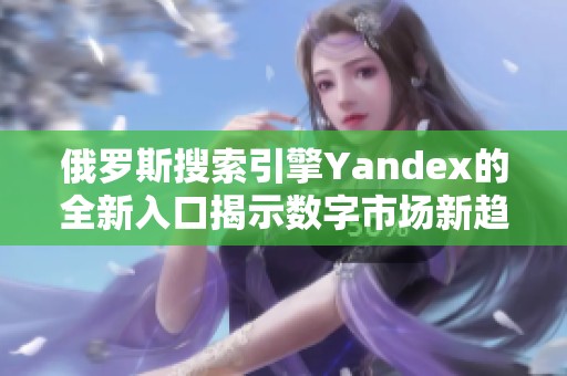 俄罗斯搜索引擎Yandex的全新入口揭示数字市场新趋势