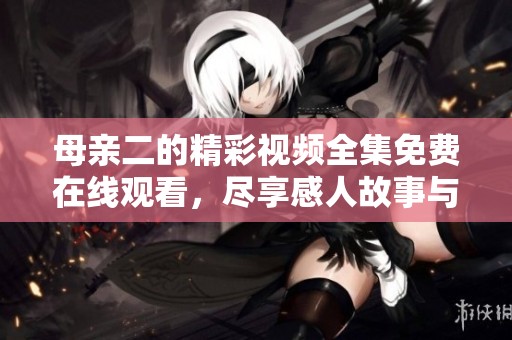 母亲二的精彩视频全集免费在线观看，尽享感人故事与情感交织