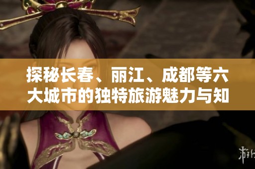 探秘长春、丽江、成都等六大城市的独特旅游魅力与知识问答