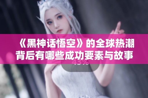 《黑神话悟空》的全球热潮背后有哪些成功要素与故事