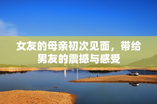 女友的母亲初次见面，带给男友的震撼与感受