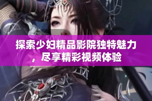 探索少妇精品影院独特魅力，尽享精彩视频体验